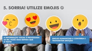18
5. SORRIA! UTILIZE EMOJIS 
A INFORMAÇÃO VISUAL É PROCESSADA
60 MIL VEZES MAIS RÁPIDO QUE
O TEXTO
EMOJIS HUMANIZAM A CONVERSA E
TRANSMITEM EMOÇÃO
 