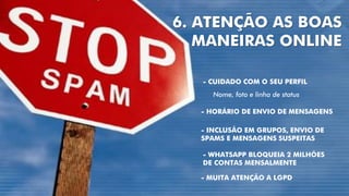 6. ATENÇÃO AS BOAS
MANEIRAS ONLINE
- HORÁRIO DE ENVIO DE MENSAGENS
- INCLUSÃO EM GRUPOS, ENVIO DE
SPAMS E MENSAGENS SUSPEITAS
- CUIDADO COM O SEU PERFIL
Nome, foto e linha de status
- MUITA ATENÇÃO A LGPD
- WHATSAPP BLOQUEIA 2 MILHÕES
DE CONTAS MENSALMENTE
 