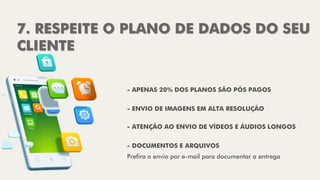 7. RESPEITE O PLANO DE DADOS DO SEU
CLIENTE
- ENVIO DE IMAGENS EM ALTA RESOLUÇÃO
- ATENÇÃO AO ENVIO DE VÍDEOS E ÁUDIOS LONGOS
- DOCUMENTOS E ARQUIVOS
Prefira o envio por e-mail para documentar a entrega
- APENAS 20% DOS PLANOS SÃO PÓS PAGOS
 