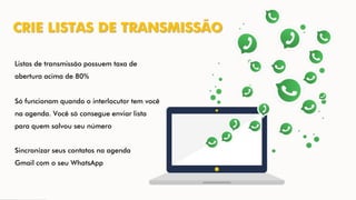 CRIE LISTAS DE TRANSMISSÃO
Listas de transmissão possuem taxa de
abertura acima de 80%
Só funcionam quando o interlocutor tem você
na agenda. Você só consegue enviar lista
para quem salvou seu número
Sincronizar seus contatos na agenda
Gmail com o seu WhatsApp
 