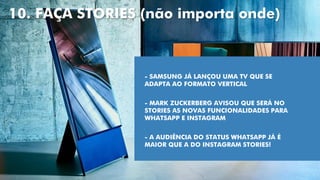 10. FAÇA STORIES (não importa onde)
- SAMSUNG JÁ LANÇOU UMA TV QUE SE
ADAPTA AO FORMATO VERTICAL
- MARK ZUCKERBERG AVISOU QUE SERÁ NO
STORIES AS NOVAS FUNCIONALIDADES PARA
WHATSAPP E INSTAGRAM
- A AUDIÊNCIA DO STATUS WHATSAPP JÁ É
MAIOR QUE A DO INSTAGRAM STORIES!
 