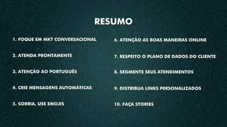 RESUMO
1. FOQUE EM MKT CONVERSACIONAL
2. ATENDA PRONTAMENTE
3. ATENÇÃO AO PORTUGUÊS
4. CRIE MENSAGENS AUTOMÁTICAS
5. SORRIA, USE EMOJIS
6. ATENÇÃO AS BOAS MANEIRAS ONLINE
7. RESPEITO O PLANO DE DADOS DO CLIENTE
8. SEGMENTE SEUS ATENDIMENTOS
9. DISTRIBUA LINKS PERSONALIZADOS
10. FAÇA STORIES
 