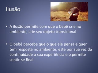 Ilusão
• A ilusão permite com que o bebê crie no
ambiente, crie seu objeto transicional
• O bebê percebe que o que ele pensa e quer
tem resposta no ambiente, este por sua vez dá
continuidade a sua experiência e o permite
sentir-se Real
 