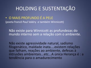 HOLDING E SUSTENTAÇÃO
• O MAIS PROFUNDO É A PELE
(poeta francê Paul Valéry e também Winnicott)
Não existe para Winnicott as profundezas do
mundo interno sem a relação com o ambiente.
Não existe agressividade natural, sadismo
filogenático, maldade inata....existem relações
que falham, reações ao ambiente, defesas à
intrusões ambientais...etc...A única Herança é : a
tendência para o amadurecimento
 