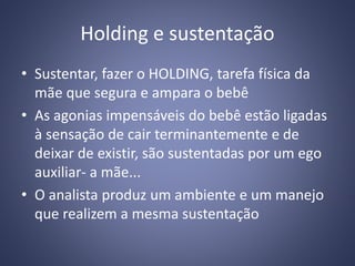 Holding e sustentação
• Sustentar, fazer o HOLDING, tarefa física da
mãe que segura e ampara o bebê
• As agonias impensáveis do bebê estão ligadas
à sensação de cair terminantemente e de
deixar de existir, são sustentadas por um ego
auxiliar- a mãe...
• O analista produz um ambiente e um manejo
que realizem a mesma sustentação
 