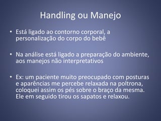 Handling ou Manejo
• Está ligado ao contorno corporal, a
personalização do corpo do bebê
• Na análise está ligado a preparação do ambiente,
aos manejos não interpretativos
• Ex: um paciente muito preocupado com posturas
e aparências me percebe relaxada na poltrona,
coloquei assim os pés sobre o braço da mesma.
Ele em seguido tirou os sapatos e relaxou.
 