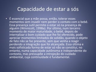Capacidade de estar a sós
• É essencial que a mãe possa, então, tolerar esses
momentos sem invadir nem perder o contato com o bebê.
Essa presença sutil permite o estar só na presença de
alguém (Winnicott, 1998a). Por último, num terceiro
momento de maior maturidade, o bebê, depois de
internalizar o bom cuidado que lhe foi oferecido, pode
apreciar momentos limitados de solidão, quando o objeto
de fato não se faz presente, sem que venha a reagir
perdendo a integração que foi alcançada. Essa última e
mais sofisticada forma de estar só não se constitui, no
entanto, numa capacidade autônoma e independente do
contexto, mas pressupõe a introjeção do cuidado
ambiental, cuja continuidade é fundamental.
 