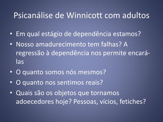 Psicanálise de Winnicott com adultos
• Em qual estágio de dependência estamos?
• Nosso amadurecimento tem falhas? A
regressão à dependência nos permite encará-
las
• O quanto somos nós mesmos?
• O quanto nos sentimos reais?
• Quais são os objetos que tornamos
adoecedores hoje? Pessoas, vícios, fetiches?
 