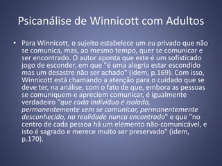 Psicanálise de Winnicott com Adultos
• Para Winnicott, o sujeito estabelece um eu privado que não
se comunica, mas, ao mesmo tempo, quer se comunicar e
ser encontrado. O autor aponta que este é um sofisticado
jogo de esconder, em que "é uma alegria estar escondido
mas um desastre não ser achado" (idem, p.169). Com isso,
Winnicott está chamando a atenção para o cuidado que se
deve ter, na análise, com o fato de que, embora as pessoas
se comuniquem e apreciem comunicar, é igualmente
verdadeiro "que cada indivíduo é isolado,
permanentemente sem se comunicar, permanentemente
desconhecido, na realidade nunca encontrado" e que "no
centro de cada pessoa há um elemento não-comunicável, e
isto é sagrado e merece muito ser preservado" (idem,
p.170).
 
