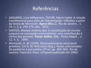 Referências
• JANUARIO, Lívia Milhomem; TAFURI, Maria Izabel. A relação
transferencial para além da interpretação: reflexões a partir
da teoria de Winnicott. Ágora (Rio J.), Rio de Janeiro , v.
14, n. 2, p. 259-274, Dec. 2011.
• SANTOS, Manoel Antônio dos. A constituição do mundo
psíquico na concepção winnicottiana: uma contribuição à
clínica das psicoses. Psicol. Reflex. Crit., Porto Alegre , v.
12, n. 3, 1999 .
• Winnicott, D. W. (1978). Desenvolvimento emocional
primitivo. Em D. W. Winnicott (Org.), Textos selecionados:
Da pediatria à psicanálise (2ª ed. pp. 269-285). Rio de
Janeiro: Francisco Alves. (Original publicado em 1945)
 
