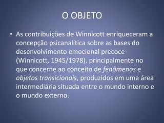 O OBJETO
• As contribuições de Winnicott enriqueceram a
concepção psicanalítica sobre as bases do
desenvolvimento emocional precoce
(Winnicott, 1945/1978), principalmente no
que concerne ao conceito de fenômenos e
objetos transicionais, produzidos em uma área
intermediária situada entre o mundo interno e
o mundo externo.
 