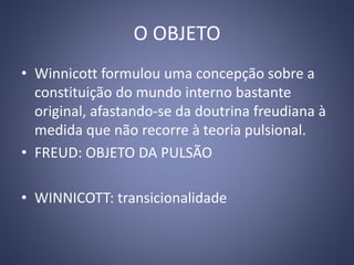 O OBJETO
• Winnicott formulou uma concepção sobre a
constituição do mundo interno bastante
original, afastando-se da doutrina freudiana à
medida que não recorre à teoria pulsional.
• FREUD: OBJETO DA PULSÃO
• WINNICOTT: transicionalidade
 
