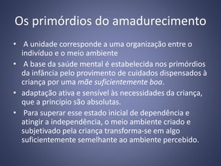 Os primórdios do amadurecimento
• A unidade corresponde a uma organização entre o
indivíduo e o meio ambiente
• A base da saúde mental é estabelecida nos primórdios
da infância pelo provimento de cuidados dispensados à
criança por uma mãe suficientemente boa.
• adaptação ativa e sensível às necessidades da criança,
que a princípio são absolutas.
• Para superar esse estado inicial de dependência e
atingir a independência, o meio ambiente criado e
subjetivado pela criança transforma-se em algo
suficientemente semelhante ao ambiente percebido.
 