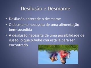 Desilusão e Desmame
• Desilusão antecede o desmame
• O desmame necessita de uma alimentação
bem-sucedida
• A desilusão necessita de uma possibilidade de
ilusão: o que o bebê cria está lá para ser
encontrado
 