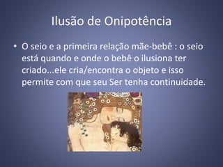 Ilusão de Onipotência
• O seio e a primeira relação mãe-bebê : o seio
está quando e onde o bebê o ilusiona ter
criado...ele cria/encontra o objeto e isso
permite com que seu Ser tenha continuidade.
 