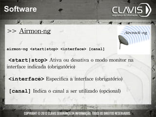 Software

>>	
 Airmon-ng

airmon-ng <start|stop> <interface> [canal]

	
 <start|stop>	
 Ativa	
 ou	
 desativa	
 o	
 modo	
 monitor	
 na	
 
interface	
 indicada	
 (obrigatório)

	
 <interface>	
 Especifica	
 a	
 interface	
 (obrigatório)

	
 [canal]	
 Indica	
 o	
 canal	
 a	
 ser	
 utilizado	
 (opcional)
 