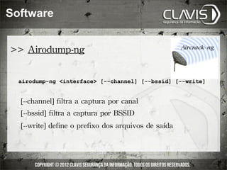 Software


>>	
 Airodump-ng

  airodump-ng <interface> [--channel] [--bssid] [--write]


  	
 [--channel]	
 filtra	
 a	
 captura	
 por	
 canal
  	
 [--bssid]	
 filtra	
 a	
 captura	
 por	
 BSSID
  	
 [--write]	
 define	
 o	
 prefixo	
 dos	
 arquivos	
 de	
 saída
 
