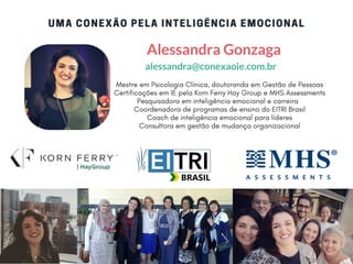 UMA CONEXÃO PELA INTELIGÊNCIA EMOCIONAL
Mestre em Psicologia Clínica, doutoranda em Gestão de Pessoas
Certificações em IE pela Korn Ferry Hay Group e MHS Assessments
Pesquisadora em inteligência emocional e carreira  
Coordenadora de programas de ensino do EITRI Brasil
Coach de inteligência emocional para líderes
Consultora em gestão de mudança organizacional
Alessandra Gonzaga
alessandra@conexaoie.com.br
 