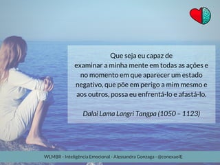 Que seja eu capaz de
examinar a minha mente em todas as ações e
no momento em que aparecer um estado
negativo, que põe em perigo a mim mesmo e
aos outros, possa eu enfrentá-lo e afastá-lo.
Dalai Lama Langri Tangpa (1050 – 1123)
WLMBR - Inteligência Emocional - Alessandra Gonzaga - @conexaoIE
 