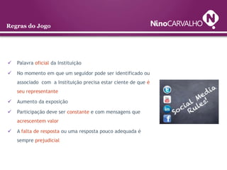 Regras do Jogo




   Palavra oficial da Instituição

   No momento em que um seguidor pode ser identificado ou
    associado com a Instituição precisa estar ciente de que é
    seu representante

   Aumento da exposição

   Participação deve ser constante e com mensagens que
    acrescentem valor

   A falta de resposta ou uma resposta pouco adequada é
    sempre prejudicial
 