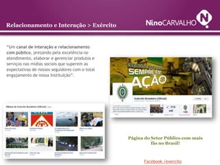 Relacionamento e Interação > Exército


“Um canal de interação e relacionamento
com público, prezando pela excelência no
atendimento, elaborar e gerenciar produtos e
serviços nas mídias sociais que superem as
expectativas de nossos seguidores com o total
engajamento de nossa Instituição”.




                                                Página do Setor Público com mais
                                                          fãs no Brasil!



                                                      Facebook /exercito
 