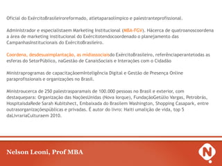 Oficial do ExércitoBrasileiroreformado, atletaparaolímpico e palestranteprofissional.

Administrador e especialistaem Marketing Institucional (MBA-FGV). Hácerca de quatroanoscoordena
a área de marketing institucional do Exércitotendocoordenado o planejamento das
CampanhasInstitucionais do ExércitoBrasileiro.

Coordena, desdesuaimplantação, as mídiassociaisdo ExércitoBrasileiro, referênciaperantetodas as
esferas do SetorPúblico, naGestão de CanaisSociais e Interações com o Cidadão

Ministraprogramas de capacitaçãoemInteligência Digital e Gestão de Presença Online
paraprofissionais e organizações no Brasil.

Ministroucerca de 250 palestrasparamais de 100.000 pessoas no Brasil e exterior, com
destaquepara: Organização das NaçõesUnidas (Nova Iorque), FundaçãoGetúlio Vargas, Petrobrás,
HospitaisdaRede Sarah Kubitshect, Embaixada do Brasilem Washington, Shopping Casapark, entre
outrasorganizaçõespúblicas e privadas. É autor do livro: Haiti umalição de vida, top 5
daLivrariaCulturaem 2010.




Nelson Leoni, Prof MBA
 