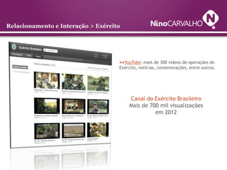 Relacionamento e Interação > Exército




                                    <<YouTube: mais de 300 vídeos de operações do
                                    Exército, notícias, comemorações, entre outros.




                                        Canal do Exército Brasileiro
                                        Mais de 700 mil visualizações
                                                  em 2012
 