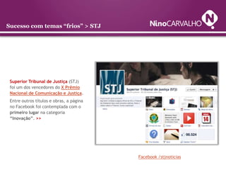 Sucesso com temas “frios” > STJ




 Superior Tribunal de Justiça (STJ)
 foi um dos vencedores do X Prêmio
 Nacional de Comunicação e Justiça.
 Entre outros títulos e obras, a página
 no Facebook foi contemplada com o
 primeiro lugar na categoria
 “Inovação”. >>




                                          Facebook /stjnoticias
 
