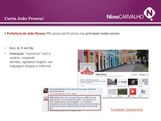 Curta João Pessoa!


A Prefeitura de João Pessoa (PB) possui perfis ativos nas principais redes sociais.



•   Mais de 9 mil fãs
•   Interação: “conversa” com o
    usuário, responde
    dúvidas, agradece elogios, usa
    linguagem simples e informal




                                                                            Facebook /pmjponline
 