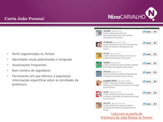 Curta João Pessoa!




 •   Perfis segmentados no Twitter
 •   Identidade visual padronizada e integrada
 •   Atualizações frequentes
 •   Bom número de seguidores
 •   Ferramenta útil que oferece à população
     informações específicas sobre as atividades da
     prefeitura




                                                             Lista com os perfis da
                                                      Prefeitura de João Pessoa no Twitter
 