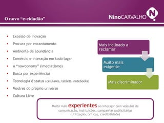 O novo “e-cidadão”



   Excesso de inovação

   Procura por encantamento                                  Mais inclinado a
   Ambiente de abundância
                                                              reclamar

   Comércio e interação em todo lugar
                                                                 Muito mais
   A “nowconomy” (imediatismo)                                  exigente
   Busca por experiências

   Tecnologia é status (celulares, tablets, notebooks)              Mais discriminador
   Mestres do próprio universo

   Cultura Livre

                              Muito mais experientes          ao interagir com veículos de
                                  comunicação, instituições, campanhas publicitárias
                                         (utilização, críticas, credibilidade)
 