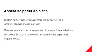 Aposte no poder do nicho
Existem milhares de serviços oferecendo sites grátis pela
internet, não seja apenas mais um;
Monte uma plataforma focada em um nicho específico e selecione
um pacote de plugins que supram as necessidades específicas
daquele grupo.
 