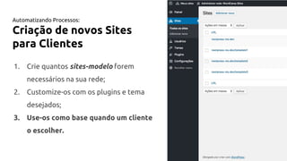 Automatizando Processos:
Criação de novos Sites
para Clientes
1. Crie quantos sites-modelo forem
necessários na sua rede;
2. Customize-os com os plugins e tema
desejados;
3. Use-os como base quando um cliente
o escolher.
 