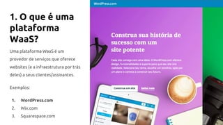 1. O que é uma
plataforma
WaaS?
Uma plataforma WaaS é um
provedor de serviços que oferece
websites (e a infraestrutura por trás
deles) a seus clientes/assinantes.
Exemplos:
1. WordPress.com
2. Wix.com
3. Squarespace.com
 