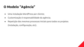 O Modelo “Agência”
● Uma instalação WordPress por cliente;
● Customização é responsabilidade da agência;
● Repetição dos mesmos processos iniciais para todos os projetos
(instalação, configuração, etc).
 