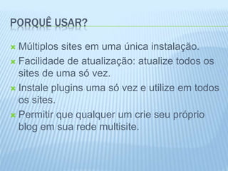 PORQUÊ USAR? 
 Múltiplos sites em uma única instalação. 
 Facilidade de atualização: atualize todos os 
sites de uma só vez. 
 Instale plugins uma só vez e utilize em todos 
os sites. 
 Permitir que qualquer um crie seu próprio 
blog em sua rede multisite. 
 