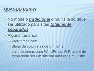 QUANDO USAR? 
 No modelo tradicional o multisite só deve 
ser utilizado para sites totalmente 
separados. 
 Alguns cenários: 
Wordpress.com 
 Blogs de colunistas de um jornal 
 Loja de temas para WordPress: O Preview do 
tema pode ser um site em uma rede multisite. 
 