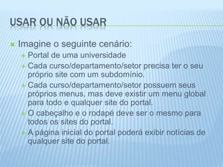 USAR OU NÃO USAR 
 Imagine o seguinte cenário: 
 Portal de uma universidade 
 Cada curso/departamento/setor precisa ter o seu 
próprio site com um subdomínio. 
 Cada curso/departamento/setor possuem seus 
próprios menus, mas deve existir um menu global 
para todo e qualquer site do portal. 
 O cabeçalho e o rodapé deve ser o mesmo para 
todos os sites do portal. 
 A página inicial do portal poderá exibir notícias de 
qualquer site do portal. 
 
