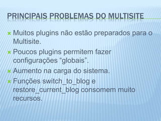 PRINCIPAIS PROBLEMAS DO MULTISITE 
 Muitos plugins não estão preparados para o 
Multisite. 
 Poucos plugins permitem fazer 
configurações “globais”. 
 Aumento na carga do sistema. 
 Funções switch_to_blog e 
restore_current_blog consomem muito 
recursos. 
 