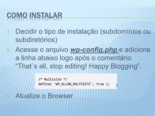 COMO INSTALAR 
1. Decidir o tipo de instalação (subdomínios ou 
subdiretórios) 
2. Acesse o arquivo wp-config.php e adicione 
a linha abaixo logo após o comentário 
“That`s all, stop editing! Happy Blogging”. 
3. Atualize o Browser 
 