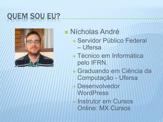 QUEM SOU EU? 
 Nícholas André 
 Servidor Público Federal 
– Ufersa 
 Técnico em Informática 
pelo IFRN. 
 Graduando em Ciência da 
Computação - Ufersa 
 Desenvolvedor 
WordPress 
 Instrutor em Cursos 
Online: MX Cursos 
 