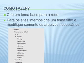 COMO FAZER? 
 Crie um tema base para a rede 
 Para os sites internos crie um tema filho e 
modifique somente os arquivos necessários. 
 