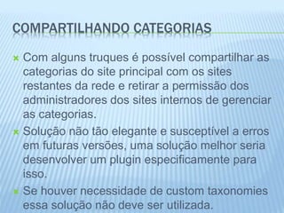 COMPARTILHANDO CATEGORIAS 
 Com alguns truques é possível compartilhar as 
categorias do site principal com os sites 
restantes da rede e retirar a permissão dos 
administradores dos sites internos de gerenciar 
as categorias. 
 Solução não tão elegante e susceptível a erros 
em futuras versões, uma solução melhor seria 
desenvolver um plugin especificamente para 
isso. 
 Se houver necessidade de custom taxonomies 
essa solução não deve ser utilizada. 
 