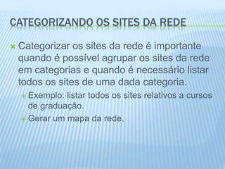 CATEGORIZANDO OS SITES DA REDE 
 Categorizar os sites da rede é importante 
quando é possível agrupar os sites da rede 
em categorias e quando é necessário listar 
todos os sites de uma dada categoria. 
 Exemplo: listar todos os sites relativos a cursos 
de graduação. 
 Gerar um mapa da rede. 
 