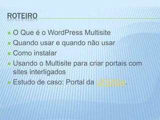 ROTEIRO 
 O Que é o WordPress Multisite 
 Quando usar e quando não usar 
 Como instalar 
 Usando o Multisite para criar portais com 
sites interligados 
 Estudo de caso: Portal da UFERSA. 
 