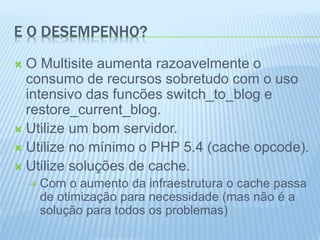 E O DESEMPENHO? 
 O Multisite aumenta razoavelmente o 
consumo de recursos sobretudo com o uso 
intensivo das funcões switch_to_blog e 
restore_current_blog. 
 Utilize um bom servidor. 
 Utilize no mínimo o PHP 5.4 (cache opcode). 
 Utilize soluções de cache. 
 Com o aumento da infraestrutura o cache passa 
de otimização para necessidade (mas não é a 
solução para todos os problemas) 
 