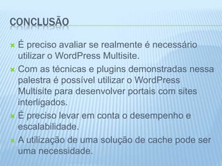 CONCLUSÃO 
 É preciso avaliar se realmente é necessário 
utilizar o WordPress Multisite. 
 Com as técnicas e plugins demonstradas nessa 
palestra é possível utilizar o WordPress 
Multisite para desenvolver portais com sites 
interligados. 
 É preciso levar em conta o desempenho e 
escalabilidade. 
 A utilização de uma solução de cache pode ser 
uma necessidade. 
 