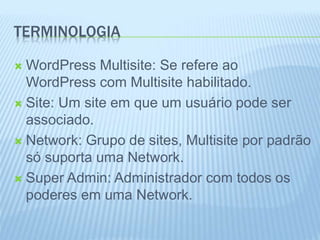 TERMINOLOGIA 
WordPress Multisite: Se refere ao 
WordPress com Multisite habilitado. 
 Site: Um site em que um usuário pode ser 
associado. 
 Network: Grupo de sites, Multisite por padrão 
só suporta uma Network. 
 Super Admin: Administrador com todos os 
poderes em uma Network. 
 
