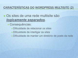 CARACTERÍSTICAS DO WORDPRESS MULTISITE (2) 
 Os sites de uma rede multisite são 
logicamente separados. 
 Consequências: 
 Dificuldade de relacionar os sites 
 Dificuldade de interligar os sites 
 Dificuldade de manter um diretório de posts da rede 
 