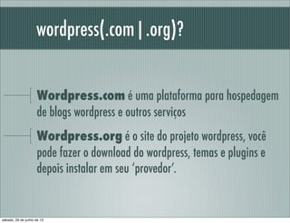 wordpress(.com|.org)?
Wordpress.com é uma plataforma para hospedagem
de blogs wordpress e outros serviços
Wordpress.org é o site do projeto wordpress, você
pode fazer o download do wordpress, temas e plugins e
depois instalar em seu ‘provedor’.
sábado, 29 de junho de 13
 